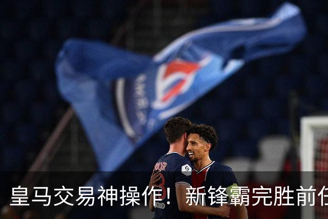 皇马交易神操作！新锋霸完胜前任青训天才